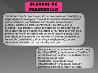 Se define como “el proceso por el cual una revolución tecnológica y
su paradigma se propaga a través de la economía, llevando cambios
estructurales en la producción, distribución, comunicación y
consumo, además de cambios profundos y cualitativos en la
sociedad” . Las grandes oleadas de desarrollo se han repetido, en
cinco ocasiones en el capitalismo, desde 1771, fecha de origen de la
primera revolución tecnológica (la autora le llama big-bang). Cada
gran oleada se compone de dos periodos diferentes: el periodo de
instalación (installation) y el despliegue (deployment), con una
duración de alrededor de tres décadas cada uno.
En la primera mitad es cuando irrumpe la nueva
tecnología (1971) y avanza como un “buldózer”
revolucionando las estructuras establecidas y
formando nuevas redes
industriales, organizando nueva
infraestructura y propagando nuevas y
superiores maneras de hacer las cosas.
 