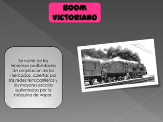 Boom
Victoriano
Se nutrió de las
inmensas posibilidades
de ampliación de los
mercados, abiertas por
las redes ferrocarrileras y
las mayores escalas
sustentadas por la
máquina de vapor.
 