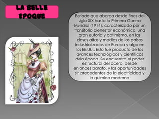 La Belle
Epoque Período que abarca desde fines del
siglo XIX hasta la Primera Guerra
Mundial (1914), caracterizado por un
transitorio bienestar económico, una
gran euforia y optimismo, en las
clases altas y medias de los países
industrializados de Europa y algo en
los EE.UU.. Esto fue producto de los
avances tecnológicos y científicos
dela época. Se encuentra el poder
estructural del acero, desde
entonces barato, y las oportunidades
sin precedentes de la electricidad y
la química moderna
 