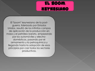 El boom
Keynesiano
El "boom" keynesiano de la post-
guerra, liderizado por Estados
Unidos, resultó de los infinitos campos
de aplicación de la producción en
masa y el petróleo barato, empezando
por los automóviles y electro-
domésticos, pasando por el
armamento y la petroquímica y
llegando hasta la adopción de esos
principios por casi todos los sectores
productivos.
 