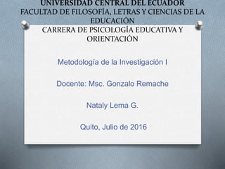 UNIVERSIDAD CENTRAL DEL ECUADOR
FACULTAD DE FILOSOFÍA, LETRAS Y CIENCIAS DE LA
EDUCACIÓN
CARRERA DE PSICOLOGÍA EDUCATIVA Y
ORIENTACIÓN
Metodología de la Investigación I
Docente: Msc. Gonzalo Remache
Nataly Lema G.
Quito, Julio de 2016
 