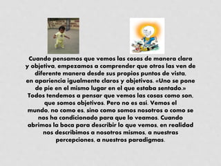 Cuando pensamos que vemos las cosas de manera clara
y objetiva, empezamos a comprender que otros las ven de
diferente manera desde sus propios puntos de vista,
en apariencia igualmente claros y objetivos. «Uno se pone
de pie en el mismo lugar en el que estaba sentado.»
Todos tendemos a pensar que vemos las cosas como son,
que somos objetivos. Pero no es así. Vemos el
mundo, no como es, sino como somos nosotros o como se
nos ha condicionado para que lo veamos. Cuando
abrimos la boca para describir lo que vemos, en realidad
nos describimos a nosotros mismos, a nuestras
percepciones, a nuestros paradigmas.