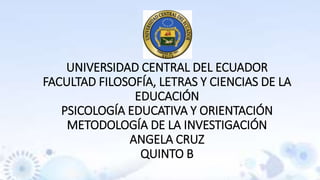 UNIVERSIDAD CENTRAL DEL ECUADOR
FACULTAD FILOSOFÍA, LETRAS Y CIENCIAS DE LA
EDUCACIÓN
PSICOLOGÍA EDUCATIVA Y ORIENTACIÓN
METODOLOGÍA DE LA INVESTIGACIÓN
ANGELA CRUZ
QUINTO B
 