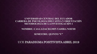 UNIVERSIDAD CENTRAL DEL ECUADOR
CARRERA DE PSICOLOGÍA EDUCATIVA Y ORIENTACIÓN
METODOLOGÍA DE LA INVESTIGACIÓN I
NOMBRE: CASA LOACHAMIN YADIRA NOEMI
SEMESTRE: QUINTO “C”
UCE PARADIGMA POSITIVISTA ABRIL 2019
 