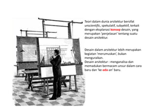 Teori dalam dunia arsitektur bersifat
unscientific, spekulatif, subyektif, terkait
dengan eksplanasi konsep desain, yang
merupakan ‘penjelasan’ tentang suatu
desain arsitektur.
Desain dalam arsitektur lebih merupakan
kegiatan ‘merumuskan’, bukan
menguraikan.
Desain arsitektur : menganalisa dan
memadukan bermacam unsur dalam cara
baru dan ‘ke-ada-an’ baru.
 