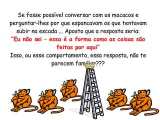 Se fosse possível conversar com os macacos e perguntar-lhes por que espancavam os que tentavam subir na escada ... Aposto que a resposta seria: “ Eu não sei – essa é a forma como as coisas são feitas por aqui” Isso, ou esse comportamento, essa resposta, não te parecem familiar??? 
