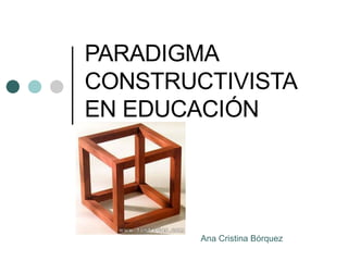 PARADIGMA CONSTRUCTIVISTA EN EDUCACI Ó N Ana Cristina B ó rquez 