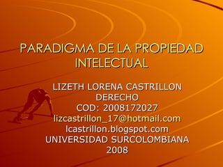 PARADIGMA DE LA PROPIEDAD INTELECTUAL LIZETH LORENA CASTRILLON DERECHO COD: 2008172027 [email_address] lcastrillon.blogspot.com UNIVERSIDAD SURCOLOMBIANA 2008 