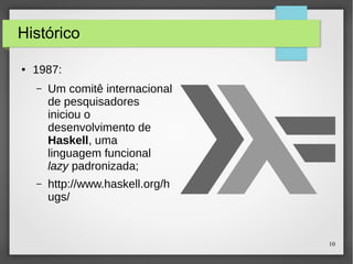 10 
Histórico 
● 1987: 
– Um comitê internacional 
de pesquisadores 
iniciou o 
desenvolvimento de 
Haskell, uma 
linguagem funcional 
lazy padronizada; 
– http://www.haskell.org/h 
ugs/ 
 