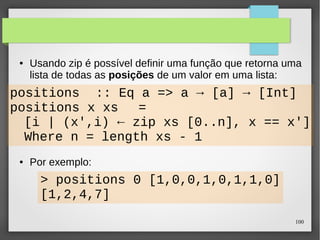 ● Usando zip é possível definir uma função que retorna uma 
lista de todas as posições de um valor em uma lista: 
100 
positions :: Eq a => a → [a] → [Int] 
positions x xs = 
[i | (x',i) ← zip xs [0..n], x == x'] 
where n = length xs - 1 
● Por exemplo: 
> positions 0 [1,0,0,1,0,1,1,0] 
[1,2,4,7] 
 