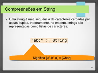 101 
Compreensões em String 
● Uma string é uma sequência de caracteres cercadas por 
aspas duplas. Internamente, no entanto, strings são 
representadas como listas de caracteres. 
“abc” :: String 
Significa Significa [['a'a',','b'b',','c'c']'] :::: [[CChhaarr]] 
 