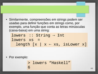 102 
● Similarmente, compreensões em strings podem ser 
usadas para definir funções em strings como, por 
exemplo, uma função que conta as letras minúsculas 
(caixa-baixa) em uma string: 
lowers :: String → Int 
lowers xs = 
length [x | x ← xs, isLower x] 
● Por exemplo: 
> lowers “Haskell” 
6 
 