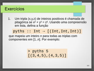 103 
Exercícios 
1. Um tripla (x,y,z) de inteiros positivos é chamada de 
pitagórica se x² + y² = z². Usando uma compreensão 
em lista, defina a função 
pyths :: Int → [(Int,Int,Int)] 
que mapeia um inteiro n para todas as triplas com 
componentes em [1..n]. Por exemplo: 
> pyths 5 
[(3,4,5),(4,3,5)] 
 