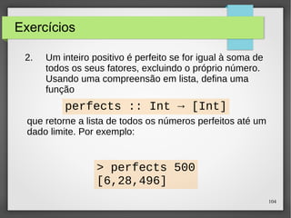 104 
Exercícios 
2. Um inteiro positivo é perfeito se for igual à soma de 
todos os seus fatores, excluindo o próprio número. 
Usando uma compreensão de lista, defina uma 
função 
perfects :: Int → [Int] 
que retorne a lista de todos os números perfeitos até um 
dado limite. Por exemplo: 
> perfects 500 
[6,28,496] 
 