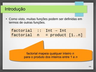106 
Funções recursivas 
● Como visto, muitas funções podem ser definidas em 
termos de outras funções. 
factorial :: Int → Int 
factorial n = product [1..n] 
factorial mapeia qualquer inteiro n para o produto dos 
factorial mapeia qualquer inteiro n para o produto dos 
inteiros entre 1 e n 
inteiros entre 1 e n 
 