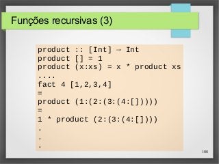 108 
Funções recursivas (3) 
product :: [Int] → Int 
product [] = 1 
product (x:xs) = x * product xs 
.... 
fact 4 [1,2,3,4] 
= 
product (1:(2:(3:(4:[])))) 
= 
1 * product (2:(3:(4:[]))) 
. 
. 
. 
 