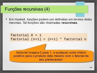 109 
Funções recursivas (4) 
● Em Haskell, funções podem ser definidas em termos delas 
mesmas. Tal funções são chamadas recursivas. 
factorial 0 = 1 
factorial (n+1) = (n+1) * factorial n 
factorial mapeia 0 para 1, e qualquer outro inteiro 
positivo para o produto dele mesmo com o fatorial de 
factorial mapeia 0 para 1, e qualquer outro inteiro 
positivo para o produto dele mesmo com o fatorial de 
seu predecessor. 
seu predecessor. 
 