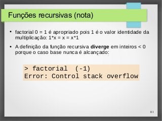 111 
Funções recursivas (nota) 
● factorial 0 = 1 é apropriado pois 1 é o valor identidade da 
multiplicação: 1*x = x = x*1 
● A definição da função recursiva diverge em inteiros < 0 
porque o caso base nunca é alcançado: 
> factorial (-1) 
Error: Control stack overflow 
 