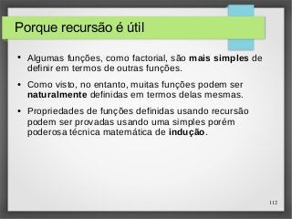 112 
Porque recursão é útil 
● Algumas funções, como factorial, são mais simples de 
definir em termos de outras funções. 
● Como visto, no entanto, muitas funções podem ser 
naturalmente definidas em termos delas mesmas. 
● Propriedades de funções definidas usando recursão 
podem ser provadas usando uma simples porém 
poderosa técnica matemática de indução. 
 