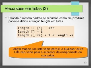 115 
Recursões em listas (3) 
● Usando o mesmo padrão de recursão como em product 
pode-se definir a função length em listas. 
length :: [a] → Int 
length [] = 0 
length (_:xs) = 1 + length xs 
length mapeia um lista vazia para 0, e qualquer outra 
lista não-vazia para o sucessor do comprimento de 
length mapeia um lista vazia para 0, e qualquer outra 
lista não-vazia para o sucessor do comprimento de 
sua calda. 
sua calda. 
 