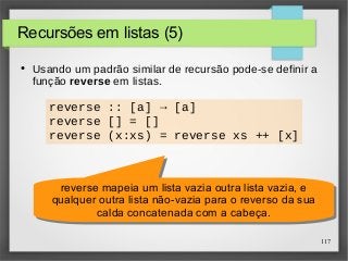117 
Recursões em listas (5) 
● Usando um padrão similar de recursão pode-se definir a 
função reverse em listas. 
reverse :: [a] → [a] 
reverse [] = [] 
reverse (x:xs) = reverse xs ++ [x] 
reverse mapeia um lista vazia outra lista vazia, e 
qualquer outra lista não-vazia para o reverso da sua 
reverse mapeia um lista vazia outra lista vazia, e 
qualquer outra lista não-vazia para o reverso da sua 
calda concatenada com a cabeça. 
calda concatenada com a cabeça. 
 