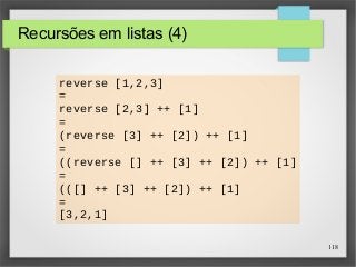 118 
Recursões em listas (4) 
reverse [1,2,3] 
= 
reverse [2,3] ++ [1] 
= 
(reverse [3] ++ [2]) ++ [1] 
= 
((reverse [] ++ [3] ++ [2]) ++ [1] 
= 
(([] ++ [3] ++ [2]) ++ [1] 
= 
[3,2,1] 
 