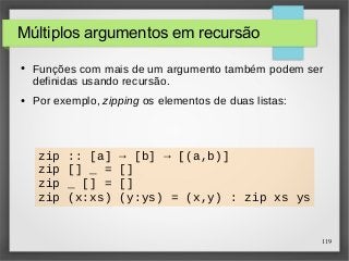 119 
Múltiplos argumentos em recursão 
● Funções com mais de um argumento também podem ser 
definidas usando recursão. 
● Por exemplo, zipping os elementos de duas listas: 
zip :: [a] → [b] → [(a,b)] 
zip [] _ = [] 
zip _ [] = [] 
zip (x:xs) (y:ys) = (x,y) : zip xs ys 
 
