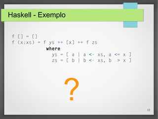 12 
Haskell - Exemplo 
f [] = [] 
f (x:xs) = f ys ++ [x] ++ f zs 
where 
ys = [ a | a <- xs, a <= x ] 
zs = [ b | b <- xs, b > x ] 
? 
 