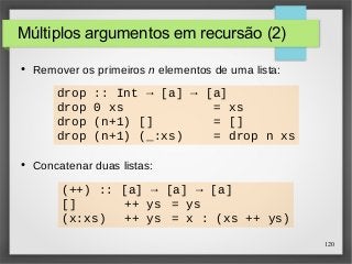 120 
Múltiplos argumentos em recursão (2) 
● Remover os primeiros n elementos de uma lista: 
drop :: Int → [a] → [a] 
drop 0 xs = xs 
drop (n+1) [] = [] 
drop (n+1) (_:xs) = drop n xs 
● Concatenar duas listas: 
(++) :: [a] → [a] → [a] 
[] ++ ys = ys 
(x:xs) ++ ys = x : (xs ++ ys) 
 