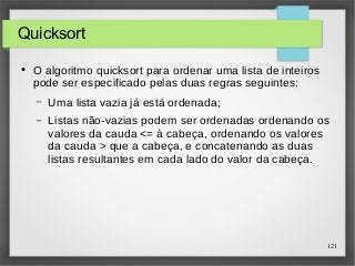 121 
Quicksort 
● O algoritmo quicksort para ordenar uma lista de inteiros 
pode ser especificado pelas duas regras seguintes: 
– Uma lista vazia já está ordenada; 
– Listas não-vazias podem ser ordenadas ordenando os 
valores da cauda <= à cabeça, ordenando os valores 
da cauda > que a cabeça, e concatenando as duas 
listas resultantes em cada lado do valor da cabeça. 
 