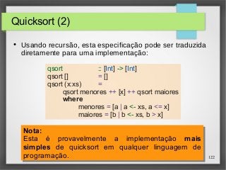 122 
Quicksort (2) 
● Usando recursão, esta especificação pode ser traduzida 
diretamente para uma implementação: 
qsort :: [Int] -> [Int] 
qsort [] = [] 
qsort (x:xs) = 
qsort menores ++ [x] ++ qsort maiores 
where 
menores = [a | a <- xs, a <= x] 
maiores = [b | b <- xs, b > x] 
Nota: 
Esta é provavelmente a implementação mais 
simples de quicksort em qualquer linguagem de 
programação. 
Nota: 
Esta é provavelmente a implementação mais 
simples de quicksort em qualquer linguagem de 
programação. 
 