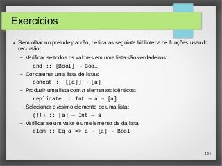124 
Exercícios 
● Sem olhar no prelude padrão, defina as seguinte biblioteca de funções usando 
recursão: 
– Verificar se todos os valores em uma lista são verdadeiros: 
and :: [Bool] → Bool 
– Concatenar uma lista de listas: 
concat :: [[a]] → [a] 
– Produzir uma lista com n elementos idênticos: 
replicate :: Int → a → [a] 
– Selecionar o iésimo elemento de uma lista: 
(!!) :: [a] → Int → a 
– Verificar se um valor é um elemento de da lista: 
elem :: Eq a => a → [a] → Bool 
 