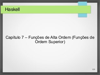 125 
Haskell 
Capítulo 7 – Funções de Alta Ordem (Funções de 
Ordem Superior) 
 