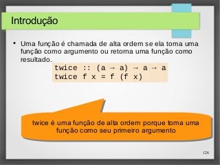 126 
Introdução 
● Uma função é chamada de alta ordem se ela toma uma 
função como argumento ou retorna uma função como 
resultado. 
twice :: (a → a) → a → a 
twice f x = f (f x) 
twice é uma função de alta ordem porque toma uma 
twice é uma função de alta ordem porque toma uma 
função como seu primeiro argumento 
função como seu primeiro argumento 
 