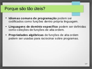 127 
Porque são tão úteis? 
● Idiomas comuns de programação podem ser 
codificados como funções dentro própria linguagem. 
● Linguagens de domínio específico podem ser definidas 
como coleções de funções de alta ordem. 
● Propriedades algébricas de funções de alta ordem 
podem ser usadas para raciocinar sobre programas. 
 
