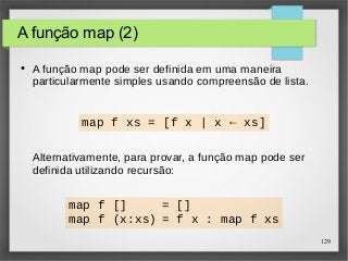 129 
A função map (2) 
● A função map pode ser definida em uma maneira 
particularmente simples usando compreensão de lista. 
map f xs = [f x | x ← xs] 
Alternativamente, para provar, a função map pode ser 
definida utilizando recursão: 
map f [] = [] 
map f (x:xs) = f x : map f xs 
 