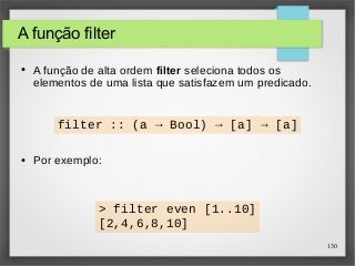 130 
A função filter 
● A função de alta ordem filter seleciona todos os 
elementos de uma lista que satisfazem um predicado. 
filter :: (a → Bool) → [a] → [a] 
● Por exemplo: 
> filter even [1..10] 
[2,4,6,8,10] 
 