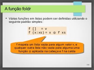 132 
A função foldr 
● Várias funções em listas podem ser definidas utilizando o 
seguinte padrão simples: 
f [] = v 
f (x:xs) = x ⊕ f xs 
f mapeia um lista vazia para algum valor v, e 
qualquer outra lista não vazia para alguma uma 
função ⊕ aplicada na cabeça e f na calda 
f mapeia um lista vazia para algum valor v, e 
qualquer outra lista não vazia para alguma uma 
função ⊕ aplicada na cabeça e f na calda 
 