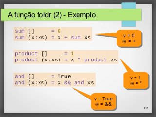 133 
A função foldr (2) - Exemplo 
sum [] = 0 
sum (x:xs) = x + sum xs v = 0 
v = 0 
⊕ = + 
⊕ = + 
product [] = 1 
product (x:xs) = x * product xs 
v = 1 
⊕ = * 
v = 1 
⊕ = * 
and [] = True 
and (x:xs) = x && and xs 
v = True 
⊕ = && 
v = True 
⊕ = && 
 