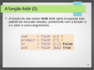 134 
A função foldr (3) 
● A função de alta ordem foldr (fold right) encapsula este 
padrão de recursão simples, juntamente com a função ⊕ 
e o valor v como argumentos. 
sum = foldr (+) 0 
product = foldr (*) 1 
or = foldr (||) False 
and = foldr (&&) True 
 
