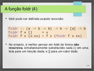 135 
A função foldr (4) 
● foldr pode ser definida usando recursão: 
foldr :: (a -> b -> b) -> b -> [a] -> b 
foldr f v [] = v 
foldr f v (x:xs) = f x (foldr f v xs) 
● No entanto, é melhor pensar em foldr de forma não 
recursiva, simultaneamente substituindo cada (:) em uma 
lista para um função dada, e [] para um valor dado. 
 