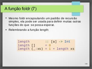 138 
A função foldr (7) 
● Mesmo foldr encapsulando um padrão de recursão 
simples, ela pode ser usada para definir muitas outras 
funções do que se possa esperar. 
● Relembrando a função length: 
length :: [a] -> Int 
length [] = 0 
length (_:xs) = 1 + length xs 
 