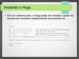 14 
Iniciando o Hugs 
● Em um sistema Unix, o Hugs pode ser iniciado a partir do 
prompt de comando simplesmente escrevendo-se: 
# hugs 
__ __ __ __ ____ ___ _________________________________________ 
|| || || || || || ||__ Hugs 98: Based on the Haskell 98 standard 
||___|| ||__|| ||__|| __|| Copyright (c) 1994-2005 
||---|| ___|| World Wide Web: http://haskell.org/hugs 
|| || Bugs: http://hackage.haskell.org/trac/hugs 
|| || Version: September 2006 _________________________________________ 
Haskell 98 mode: Restart with command line option -98 to enable extensions 
Type :? for help 
Hugs> 
 