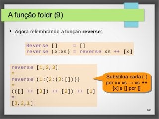Reverse [] = [] 
reverse (x:xs) = reverse xs ++ [x] 
Substitua cada (:) 
por λx xs → xs ++ 
140 
A função foldr (9) 
reverse [1,2,3] 
= 
reverse (1:(2:(3:[]))) 
= 
(([] ++ [3]) ++ [2]) ++ [1] 
= 
[3,2,1] 
Substitua cada (:) 
por λx xs → xs ++ 
[x] e [] por [] 
[x] e [] por [] 
● Agora relembrando a função reverse: 
 