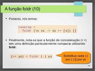 Substitua cada (:) 
por (:) [] por ys 
141 
A função foldr (10) 
● Portanto, nós temos: 
(++ ys) = foldr (:) ys Substitua cada (:) 
por (:) [] por ys 
reverse = 
foldr (x xs -> xs ++ [x]) [] 
● Finalmente, nota-se que a função de concatenação (++) 
tem uma definição particularmente compacta utilizando 
foldr: 
 