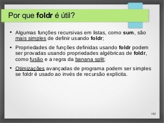 142 
Por que foldr é útil? 
● Algumas funções recursivas em listas, como sum, são 
mais simples de definir usando foldr; 
● Propriedades de funções definidas usando foldr podem 
ser provadas usando propriedades algébricas de foldr, 
como fusão e a regra da banana split; 
● Otimizações avançadas de programa podem ser simples 
se foldr é usado ao invés de recursão explícita. 
 