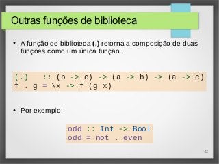 (.) :: (b -> c) -> (a -> b) -> (a -> c) 
f . g = x -> f (g x) 
143 
Outras funções de biblioteca 
● A função de biblioteca (.) retorna a composição de duas 
funções como um única função. 
● Por exemplo: 
odd :: Int -> Bool 
odd = not . even 
 