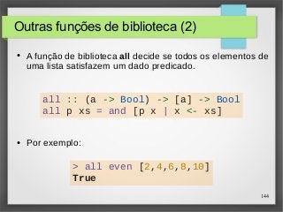 144 
Outras funções de biblioteca (2) 
● A função de biblioteca all decide se todos os elementos de 
uma lista satisfazem um dado predicado. 
all :: (a -> Bool) -> [a] -> Bool 
all p xs = and [p x | x <- xs] 
● Por exemplo: 
> all even [2,4,6,8,10] 
True 
 