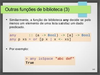 145 
Outras funções de biblioteca (3) 
● Similarmente, a função de biblioteca any decide se pelo 
menos um elemento de uma lista satisfaz um dado 
predicado. 
any :: (a -> Bool) -> [a] -> Bool 
any p xs = or [p x | x <- xs] 
● Por exemplo: 
> any isSpace "abc def" 
True 
 