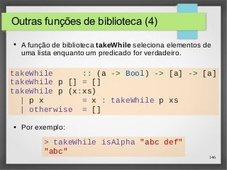 takeWhile :: (a -> Bool) -> [a] -> [a] 
takeWhile p [] = [] 
takeWhile p (x:xs) 
146 
Outras funções de biblioteca (4) 
● A função de biblioteca takeWhile seleciona elementos de 
uma lista enquanto um predicado for verdadeiro. 
| p x = x : takeWhile p xs 
| otherwise = [] 
● Por exemplo: 
> takeWhile isAlpha "abc def" 
"abc" 
 